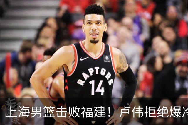 上海男篮击败福建！卢伟拒绝爆冷，麦基被弃用，拉塞尔16分