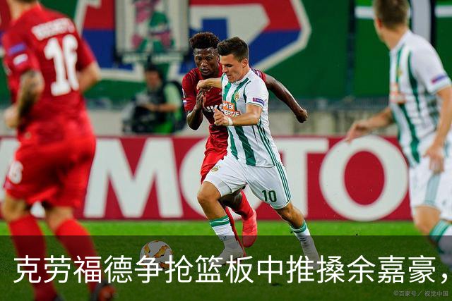 克劳福德争抢篮板中推搡余嘉豪，裁判判罚恶意犯规两罚一掷