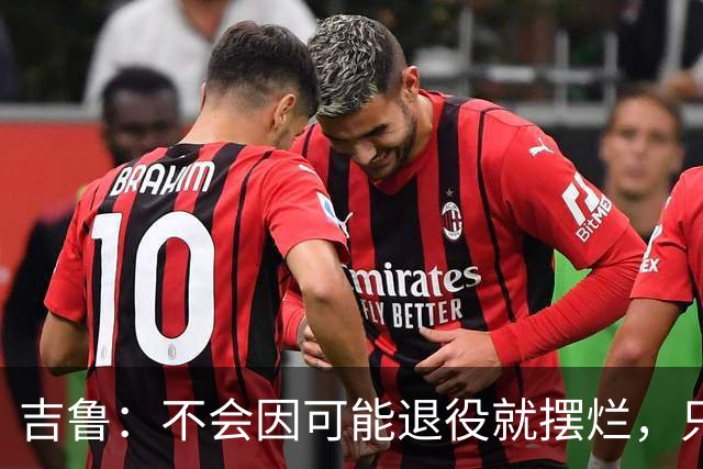 吉鲁：不会因可能退役就摆烂，只要条件允许就会继续努力下去