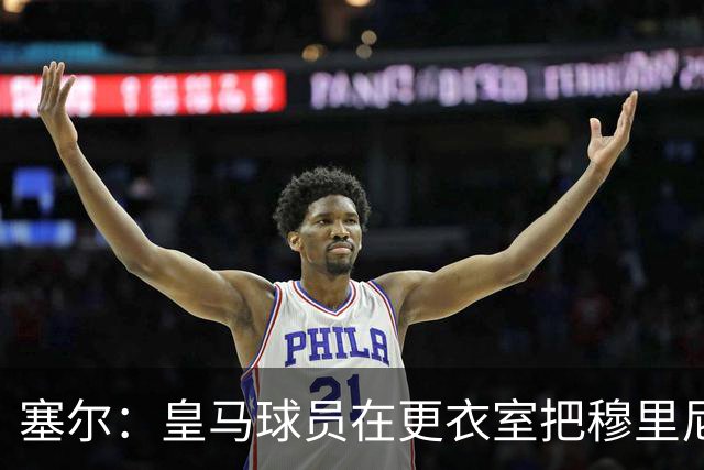 塞尔：皇马球员在更衣室把穆里尼奥抛向空中庆祝，展现了团结面貌