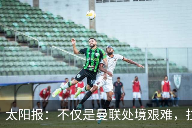 太阳报：不仅是曼联处境艰难，拉爵的体育产业正遭遇多重危机
