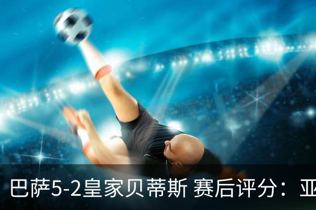 巴萨5-2皇家贝蒂斯 赛后评分：亚马尔封神 贝莱林不及格