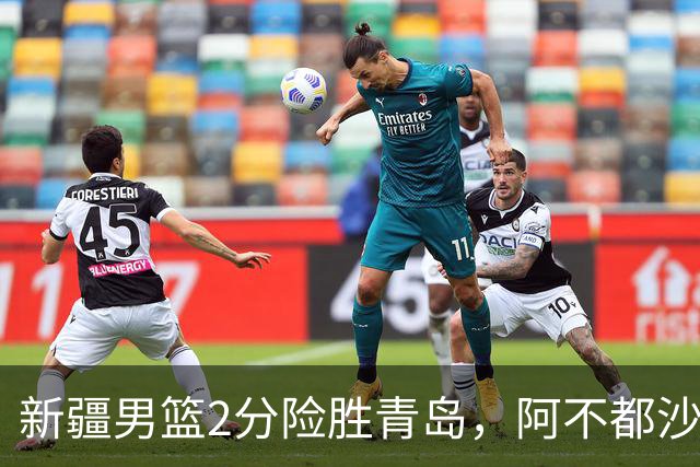 新疆男篮2分险胜青岛，阿不都沙拉木12+5齐麟15分，韦瑟斯庞空砍28分