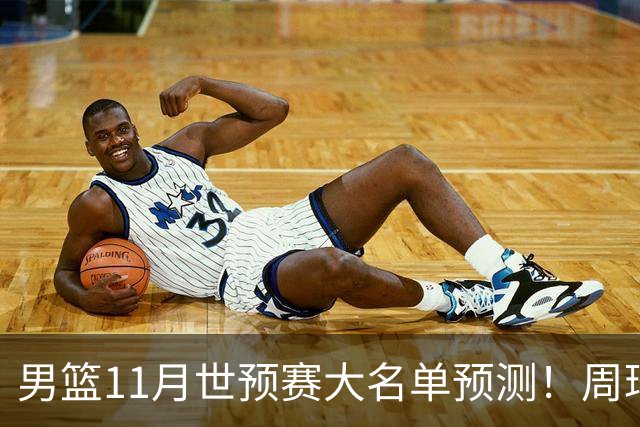 男篮11月世预赛大名单预测！周琦回归成定局，上海男篮或成大赢家，赵睿恐难取代廖三宁