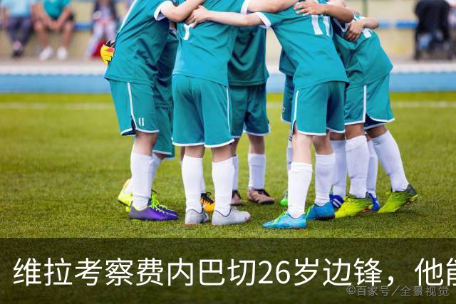 维拉考察费内巴切26岁边锋，他能解开左路轮换难题吗？