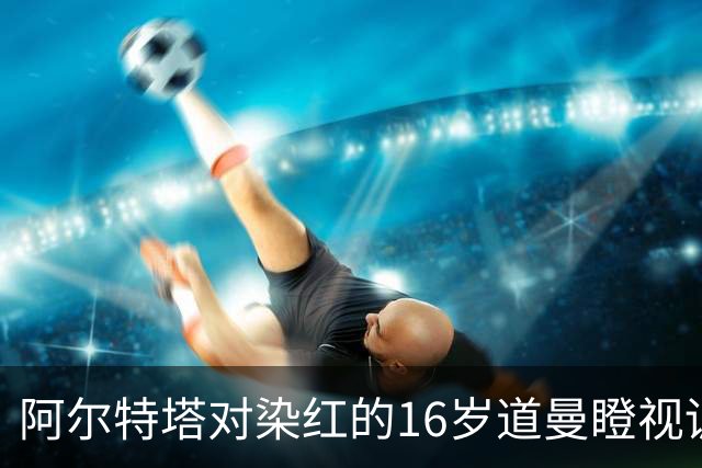 阿尔特塔对染红的16岁道曼瞪视训斥，却对资深国脚不会，为何？