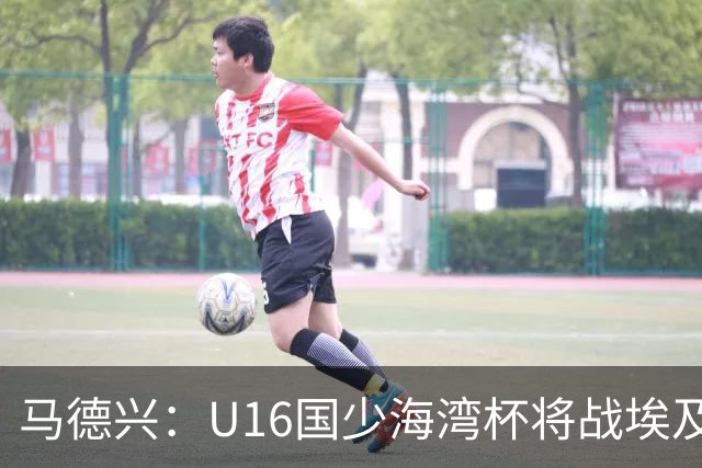 马德兴：U16国少海湾杯将战埃及U17，对备战U17亚洲杯价值大