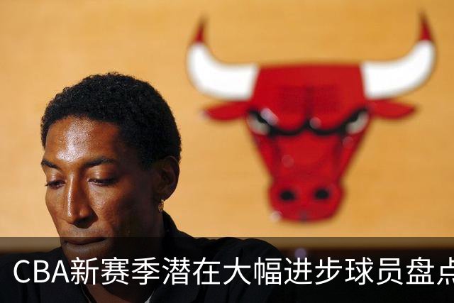 CBA新赛季潜在大幅进步球员盘点，谁最有望拿到最佳进步球员